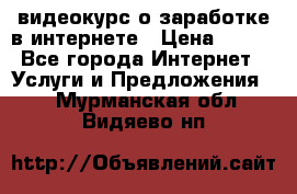 видеокурс о заработке в интернете › Цена ­ 970 - Все города Интернет » Услуги и Предложения   . Мурманская обл.,Видяево нп